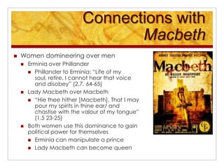 Connections with MacbethWomen domineering over menErminia over PhillanderPhillander to Erminia: “Life of my soul, retire, I cannot hear that voice and disobey” (2.7. 64-65)Lady Macbeth over Macbeth“Hie thee hither [Macbeth], That I may pour my spirits in thine ear/ and chastise with the valour of my tongue” (1.5 23-25) Both women use this dominance to gain political power for themselvesErminia can manipulate a princeLady Macbeth can become queen