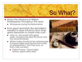 So What?Shows the influence of William Shakespeare throughout the yearsStill popular during the ReformationEven great dramatists like AphraBehn needed to draw influence from other great dramatists to master their craftLater on, she would write great works, including the play The Rover and the novel OronookoWriters today should not be embarrassed to borrow ideas and themes from works of writing/art/ect. that they love, as that’s how we learnPablo Picasso: “Good artists borrow, great artists steal”