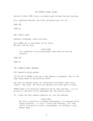 INT APHRA’S ROOM. NIGHT.

Series of ECUs. VERY close in as Aphra goes through various routines.

E.g.: Applying mascara; lip liner; brushing hair; etc etc.

FADE OUT

FADE IN


EXT. FIELD. DUSK.

Peaceful landscape. Trees and grass.

ELS. APHRA sat in the middle of the field.
We don't see her face.

                            VOICE OVER
     It's unhealthy to be around people that make you dislike
     yourself.

FADE OUT

FADE IN


INT. APHRA'S ROOM. MORNING.

ECU cigarette being smoked.

CUT TO: MS of APHRA is sat up in bed smoking a cigarette. This is the
same young woman as the previous scene.

Her room is average sized, not elaborately furnished, books and a
stereo – the usual. The walls are adorned with blank post-it notes.

APHRA seems to be gazing at something and we soon see what - it is a
picture on the wall of the landscape from the previous scene.

CU - stubs the half smoked cigarette out into the ashtray.

                            VOICE OVER
     We find it difficult to imagine nothingness, it's because we're
     always thinking... if only I could stop thinking...it's that
     that's forcing me to exist...nothingness. In thinking, I pull
     myself away...


                                  2
 