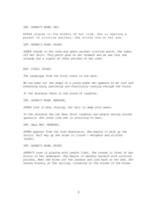 INT. APHRA'S ROOM. DAY.

APHRA stands in the middle of her room. She is opening a
packet of nicotine patches. She sticks one on her arm.

INT. APHRA'S ROOM. NIGHT.

APHRA stands in her room and opens another nicotine patch. She takes
off her shirt. This patch goes on her stomach and we see that she
already has a couple of other patches on her arms.


EXT. FIELD. NIGHT.

The landscape from the first scene is now dark.

We can make out the shape of a young woman who appears to be lost and
breathing hard, panicking and frantically running through the field.

In the distance there is the sound of laughter.

INT. APHRA'S ROOM. MORNING.

APHRA lies in bed, staring, her hair is damp with sweat.

In the distance she can hear faint laughter and people moving around
upstairs. She looks like she is straining to hear.

INT. HALL WAY. MORNING.

APHRA appears from the room downstairs. She begins to walk up the
stairs. Half way up she stops to listen - whispers and stifled
laughs.

INT. APHRA'S ROOM. NIGHT.

APHRA'S room is glowing with candle light. She stands in front of her
mirror in her underwear. She begins to smother herself with nicotine
patches. Next she blows out the candles and lies back on her bed. She
stares blankly at the ceiling, listening to the noises of the house.




                                  3
 