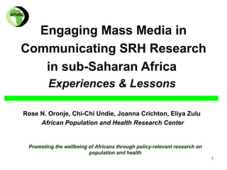 Engaging Mass Media in
Communicating SRH Research
   in sub-Saharan Africa
         Experiences & Lessons

Rose N. Oronje, Chi-Chi Undie, Joanna Crichton, Eliya Zulu
     African Population and Health Research Center


 Promoting the wellbeing of Africans through policy-relevant research on
                         population and health
                                                                           1
 