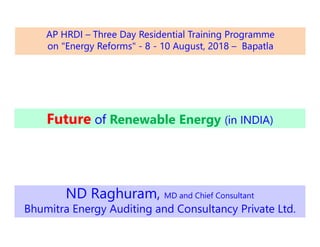 Future of Renewable Energy (in INDIA)
ND Raghuram, MD and Chief Consultant
Bhumitra Energy Auditing and Consultancy Private Ltd.
AP HRDI – Three Day Residential Training Programme
on "Energy Reforms" - 8 - 10 August, 2018 – Bapatla
 