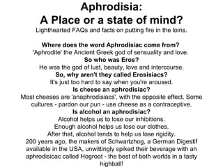 Aphrodisia: A Place or a state of mind? Lighthearted FAQs and facts on putting fire in the loins. Where does the word Aphrodisiac come from?  'Aphrodite' the Ancient Greek god of sensuality and love.  So who was Eros? He was the god of lust, beauty, love and intercourse. So, why aren't they called Erosisiacs? It's just too hard to say when you're aroused. Is cheese an aphrodisiac? Most cheeses are 'anaphrodisiacs', with the opposite effect. Some cultures - pardon our pun - use cheese as a contraceptive. Is alcohol an aphrodisiac? Alcohol helps us to lose our inhibitions. Enough alcohol helps us lose our clothes. After that, alcohol tends to help us lose rigidity. 200 years ago, the makers of Schwartzhog, a German Digestif available in the USA, unwittingly spiked their beverage with an aphrodisicac called Hogroot - the best of both worlds in   a tasty highball! 