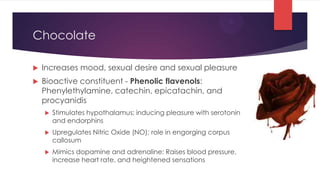 Chocolate

   Increases mood, sexual desire and sexual pleasure
   Bioactive constituent - Phenolic flavenols:
    Phenylethylamine, catechin, epicatachin, and
    procyanidis
       Stimulates hypothalamus; inducing pleasure with serotonin
        and endorphins
       Upregulates Nitric Oxide (NO); role in engorging corpus
        callosum
       Mimics dopamine and adrenaline: Raises blood pressure,
        increase heart rate, and heightened sensations
 