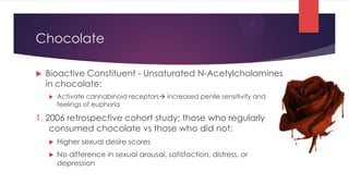 Chocolate

   Bioactive Constituent - Unsaturated N-Acetylcholamines
    in chocolate:
       Activate cannabinoid receptors increased penile sensitivity and
        feelings of euphoria

1. 2006 retrospective cohort study; those who regularly
    consumed chocolate vs those who did not:
       Higher sexual desire scores
       No difference in sexual arousal, satisfaction, distress, or
        depression
 