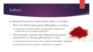 Saffron


    Research has shown aphrodisiac effects of saffron
1.   RCT with 20 ED males given 200mg/day x 10 days:
        Improved erectile function, sexual desire, intercourse
         satisfaction, and overall satisfaction
2.   RCT placebo: women with SSRI-induced sexual
     dysfunction on 30 mg saffron/day x 4 wks:
        Improved total sexual function, arousal, lubrication, and pain
        No improvements in desire, satisfaction, or orgasm
 