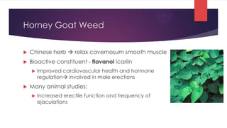 Horney Goat Weed


   Chinese herb  relax cavernosum smooth muscle
   Bioactive constituent - flavanol icariin
       Improved cardiovascular health and hormone
        regulation involved in male erections
   Many animal studies:
       Increased erectile function and frequency of
        ejaculations
 