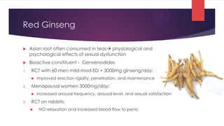 Red Ginseng

    Asian root often consumed in teas physiological and
     psychological effects of sexual dysfunction
    Bioactive constituent - Gensenodides
1.   RCT with 60 men mild-mod ED + 3000mg ginseng/day:
        improved erection rigidity, penetration, and maintenance
2.   Menopausal women 3000mg/day:
        increased arousal frequency, arousal level, and sexual satisfaction
3.   RCT on rabbits:
         NO relaxation and increased blood flow to penis:
 
