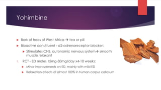 Yohimbine


    Bark of trees of West Africa  tea or pill
    Bioactive constituent - a2-adrenoreceptor blocker:
         Stimulates CNS, autonomic nervous system smooth
          muscle relaxant
1.    RCT - ED males 15mg-30mg/day x4-10 weeks:
         Minor improvements on ED, mainly with mild ED
         Relaxation effects of almost 100% in human corpus callosum
 