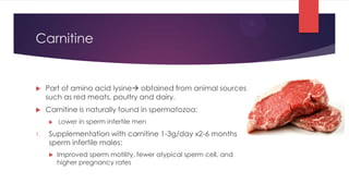 Carnitine


    Part of amino acid lysine obtained from animal sources
     such as red meats, poultry and dairy.
    Carnitine is naturally found in spermatozoa:
        Lower in sperm infertile men

1.   Supplementation with carnitine 1-3g/day x2-6 months
     sperm infertile males:
        Improved sperm motility, fewer atypical sperm cell, and
         higher pregnancy rates
 