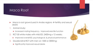 Maca Root


   Maca is root grown/used in Andes regions  fertility and sexual
    desire
1. Animal study:
       Increased mating frequency, improved erectile function
2. RCT 50 white males with mild ED; 2400mg x 12 weeks:
       Improved overall ED, psychological, & physical performance
3. Double-blind RCT with men on 1500 or 3000mg:
       Significantly improved sexual desire
 