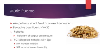 Muria Puama


    Aka potency wood: Brazil as a sexual enhancer
    Bio-active constituent: HV-430
1.   Rabbits:
        Relaxant of corpus cavernosum
2.   RCT-placebo in males with ED:
        60% increase in libido
        50% increase in erection ability
 