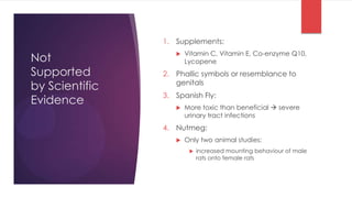 1. Supplements:
                       Vitamin C, Vitamin E, Co-enzyme Q10,
Not                
                       Lycopene
Supported       2. Phallic symbols or resemblance to
                   genitals
by Scientific
                3. Spanish Fly:
Evidence              More toxic than beneficial  severe
                       urinary tract infections
                4. Nutmeg:
                      Only two animal studies:
                           increased mounting behaviour of male
                            rats onto female rats
 