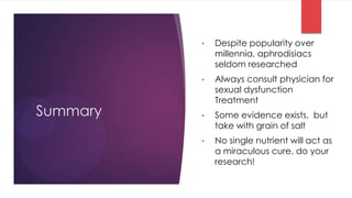 •   Despite popularity over
              millennia, aphrodisiacs
              seldom researched
          •   Always consult physician for
              sexual dysfunction
              Treatment
Summary   •   Some evidence exists, but
              take with grain of salt
          •   No single nutrient will act as
              a miraculous cure, do your
              research!
 