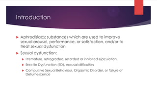 Introduction


   Aphrodisiacs: substances which are used to improve
    sexual arousal, performance, or satisfaction, and/or to
    treat sexual dysfunction
   Sexual dysfunction:
       Premature, retrograded, retarded or inhibited ejaculation,
       Erectile Dysfunction (ED), Arousal difficulties
       Compulsive Sexual Behaviour, Orgasmic Disorder, or failure of
        Detumescence
 