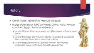 History

   Greek word “Aphrodisia”sexual pleasure
   Usage dates back 1000’s of years: China, India, African
    countries, Egypt, Rome and Greece
       Ancient Rome: Casanova would eat 50 oysters at a time to boost
        libido
       Ancient Chinese and African cultures: would grind up Spanish
        Flies and drink in a solution to enhance libido
       Ancient Egyptian cultures: banned women from eating
        chocolate to prevent mood stimulating properties
 