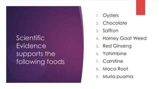 1.   Oysters
                  2.   Chocolate
                  3.   Saffron
Scientific        4.   Horney Goat Weed
Evidence          5.   Red Ginseng
supports the      6.   Yohimbine
following foods   7.   Carnitine
                  8.   Maca Root
                  9.   Muria puama
 