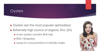 Oysters


   Oysters are the most popular aphrodisiac
   Extremely high source of organic Zinc (Zn)
    6   raw oysters contain 49.8 mg!
     RDA   15mg/day
     Lower   Zn concentration in infertile males
 