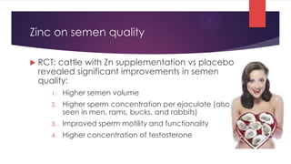 Zinc on semen quality

   RCT: cattle with Zn supplementation vs placebo
    revealed significant improvements in semen
    quality:
       1.   Higher semen volume
       2.   Higher sperm concentration per ejaculate (also
            seen in men, rams, bucks, and rabbits)
       3.   Improved sperm motility and functionality
       4.   Higher concentration of testosterone
 