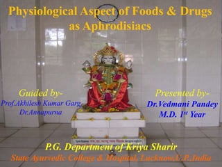 Physiological Aspect of Foods & Drugs
as Aphrodisiacs
Guided by-
Prof.Akhilesh Kumar Garg
Dr.Annapurna
Presented by-
Dr.Vedmani Pandey
M.D. 1st Year
P.G. Department of Kriya Sharir
State Ayurvedic College & Hospital, Lucknow,U.P.,India
 