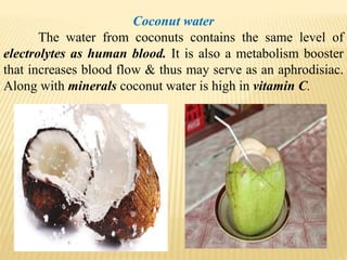 Coconut water
The water from coconuts contains the same level of
electrolytes as human blood. It is also a metabolism booster
that increases blood flow & thus may serve as an aphrodisiac.
Along with minerals coconut water is high in vitamin C.
 