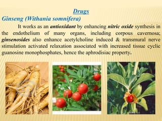 Drugs
Ginseng (Withania somnifera)
It works as an antioxidant by enhancing nitric oxide synthesis in
the endothelium of many organs, including corpous cavernosa;
ginsenosides also enhance acetylcholine induced & transmural nerve
stimulation activated relaxation associated with increased tissue cyclic
guanosine monophosphates, hence the aphrodisiac property.
 