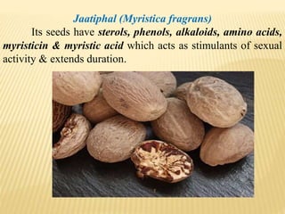 Jaatiphal (Myristica fragrans)
Its seeds have sterols, phenols, alkaloids, amino acids,
myristicin & myristic acid which acts as stimulants of sexual
activity & extends duration.
 
