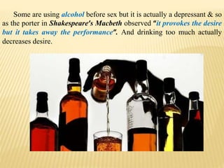 Some are using alcohol before sex but it is actually a depressant & so
as the porter in Shakespeare’s Macbeth observed “it provokes the desire
but it takes away the performance”. And drinking too much actually
decreases desire.
 