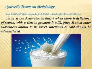 Ayurvedic Treatment Methdology -
'kqdz{k;s {khjlfiZ"kks#i;ksxks e/kqjfLuX/k'khrlek[;krkuka pkijs"kka nzO;k.kkaAA
Lastly as per Ayurvedic treatment when there is deficiency
of semen, with a view to promote it milk, ghee & such other
substances known to be sweet, unctuous & cold should be
administered.
 