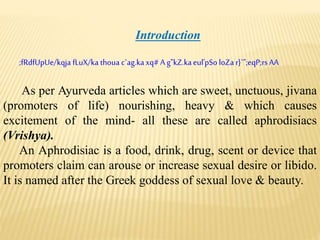 Introduction
;fRdfUpUe/kqja fLuX/ka thoua c`ag.kaxq# A g"kZ.kaeul'pSo loZar}`";eqP;rsAA
As per Ayurveda articles which are sweet, unctuous, jivana
(promoters of life) nourishing, heavy & which causes
excitement of the mind- all these are called aphrodisiacs
(Vrishya).
An Aphrodisiac is a food, drink, drug, scent or device that
promoters claim can arouse or increase sexual desire or libido.
It is named after the Greek goddess of sexual love & beauty.
 