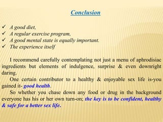 Conclusion
 A good diet,
 A regular exercise program,
 A good mental state is equally important.
 The experience itself
I recommend carefully contemplating not just a menu of aphrodisiac
ingredients but elements of indulgence, surprise & even downright
daring.
One certain contributor to a healthy & enjoyable sex life is-you
gained it- good health.
So whether you chase down any food or drug in the background
everyone has his or her own turn-on; the key is to be confident, healthy
& safe for a better sex life.
 
