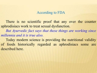 According to FDA
There is no scientific proof that any over the counter
aphrodisiacs work to treat sexual dysfunction.
But Ayurvedic fact says that these things are working since
millennia and it is true also.
Today modern science is providing the nutritional validity
of foods historically regarded as aphrodisiacs some are
described here.
 