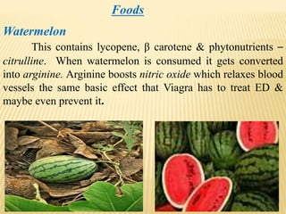 Foods
Watermelon
This contains lycopene, β carotene & phytonutrients –
citrulline. When watermelon is consumed it gets converted
into arginine. Arginine boosts nitric oxide which relaxes blood
vessels the same basic effect that Viagra has to treat ED &
maybe even prevent it.
 
