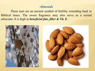 Almonds
These nuts are an ancient symbol of fertility extending back to
Biblical times. The sweet fragrance may also serve as a sexual
attractant. It is high in beneficial fats, fiber & Vit. E.
 