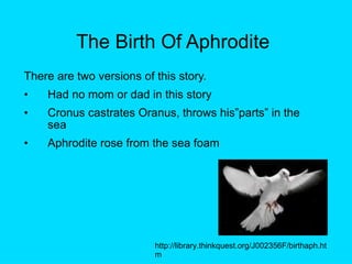 The Birth Of Aphrodite There are two versions of this story. Had no mom or dad in this story Cronus castrates Oranus, throws his”parts” in the sea Aphrodite rose from the sea foam http://library.thinkquest.org/J002356F/birthaph.htm 