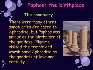 Paphos: the birthplace
       The sanctuary
There were many others
sanctuaries dedicated to
Aphrodite, but Paphos was
unique as the birthplace of
the goddess. Pilgrims
visited the temple and
worshipped Aphrodite as
the goddess of love and
fertility.
 