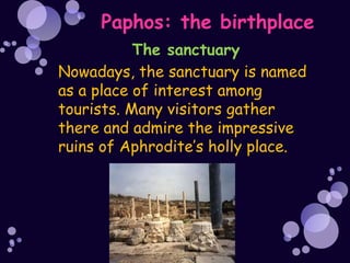 Paphos: the birthplace
           The sanctuary
Nowadays, the sanctuary is named
as a place of interest among
tourists. Many visitors gather
there and admire the impressive
ruins of Aphrodite’s holly place.
 