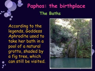Paphos: the birthplace
                 The Baths

According to the
legends, Goddess
Aphrodite used to
take her bath in a
pool of a natural
grotto, shaded by
a fig tree, which
can still be visited.
 