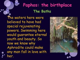 Paphos: the birthplace
                The Baths
The waters here were
believed to have had
special rejuvenating
powers. Swimming here
would guarantee eternal
youth and beauty. So
now we know why
Aphrodite could make
any man fall in love with
her.
 
