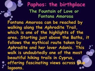 Paphos: the birthplace
           The Fountain of Love or
                Fontana Amorosa
Fontana Amorosa can be reached by
walking along the Aphrodite Trail,
which is one of the highlights of the
area. Starting just above the Baths, it
follows the mythical route taken by
Aphrodite and her lover Adonis. This
walk is undoubtedly one of the most
beautiful hiking trails in Cyprus,
offering fascinating views across blue
lagoons.
 