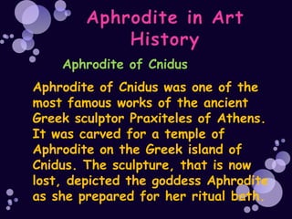 Aphrodite of Cnidus
Aphrodite of Cnidus was one of the
most famous works of the ancient
Greek sculptor Praxiteles of Athens.
It was carved for a temple of
Aphrodite on the Greek island of
Cnidus. The sculpture, that is now
lost, depicted the goddess Aphrodite
as she prepared for her ritual bath.
 