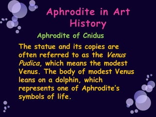 Aphrodite of Cnidus
The statue and its copies are
often referred to as the Venus
Pudica, which means the modest
Venus. The body of modest Venus
leans on a dolphin, which
represents one of Aphrodite’s
symbols of life.
 