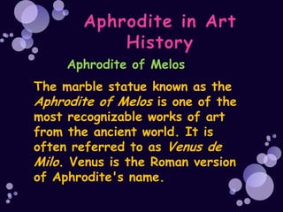 Aphrodite of Melos
The marble statue known as the
Aphrodite of Melos is one of the
most recognizable works of art
from the ancient world. It is
often referred to as Venus de
Milo. Venus is the Roman version
of Aphrodite's name.
 