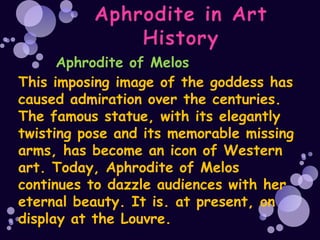 Aphrodite of Melos
This imposing image of the goddess has
caused admiration over the centuries.
The famous statue, with its elegantly
twisting pose and its memorable missing
arms, has become an icon of Western
art. Today, Aphrodite of Melos
continues to dazzle audiences with her
eternal beauty. It is. at present, on
display at the Louvre.
 