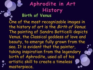 Birth of Venus
One of the most recognizable images in
the history of art is the Birth of Venus.
The painting of Sandro Botticelli depicts
Venus, the Classical goddess of love and
beauty, to emerge fully grown from the
sea. It is evident that the painter,
taking inspiration from the legendary
birth of Aphrodite, used all of his
artistic skill to create a timeless
masterpiece.
 