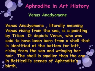 Aphrodite in Art History
          Venus Anadyomene

Venus Anadyomene , literally meaning
Venus rising from the sea, is a painting
by Titian. It depicts Venus, who was
said to have been born from a shell that
is identified at the bottom far left,
rising from the sea and wringing her
hair. The shell is smaller than the one
in Botticelli’s scenes of Aphrodite’s
birth.
 