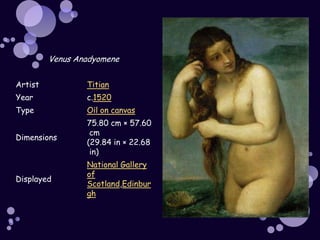 Venus Anadyomene


Artist           Titian
Year             c.1520
Type             Oil on canvas
                 75.80 cm × 57.60
                  cm
Dimensions
                 (29.84 in × 22.68
                  in)
                 National Gallery
                 of
Displayed
                 Scotland,Edinbur
                 gh
 