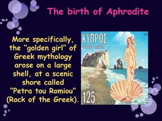 The birth of Aphrodite


  More specifically,
 the “golden girl” of
  Greek mythology
  arose on a large
  shell, at a scenic
    shore called
 “Petra tou Romiou”
(Rock of the Greek).
 