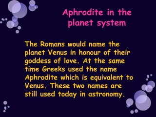 Aphrodite in the
            planet system

The Romans would name the
planet Venus in honour of their
goddess of love. At the same
time Greeks used the name
Aphrodite which is equivalent to
Venus. These two names are
still used today in astronomy.
 