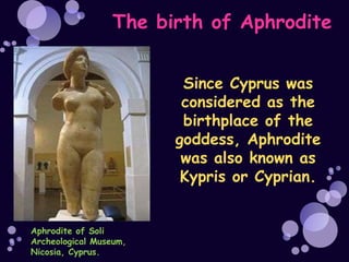 The birth of Aphrodite


                         Since Cyprus was
                         considered as the
                         birthplace of the
                        goddess, Aphrodite
                         was also known as
                         Kypris or Cyprian.


Aphrodite of Soli
Archeological Museum,
Nicosia, Cyprus.
 